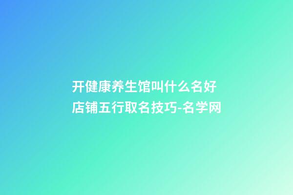 开健康养生馆叫什么名好 店铺五行取名技巧-名学网-第1张-店铺起名-玄机派